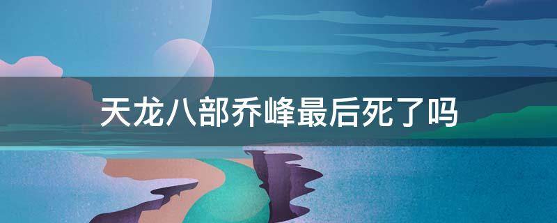 天龙八部最后乔峰死了没 天龙八部乔峰最后死了吗