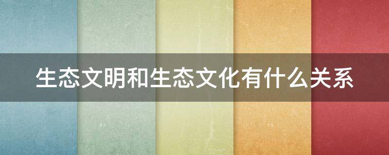 生态文明和生态文化有什么关系 生态文明与生态文化之间有什么关系