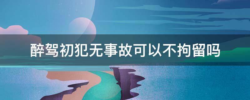 200醉驾初犯无事故有可能不拘役吗? 醉驾初犯无事故可以不拘留吗