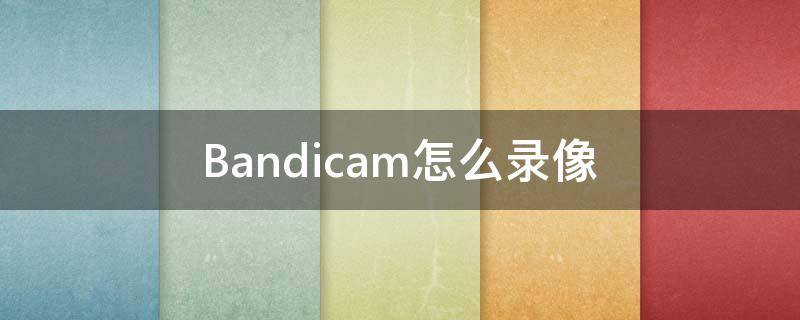 Bandicam怎么录像 bandicam怎么录制视频