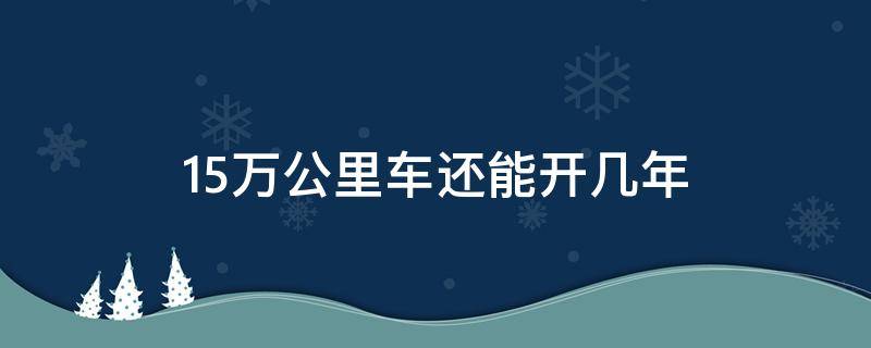 15万公里车还能开几年 十年15万公里车还能开几年