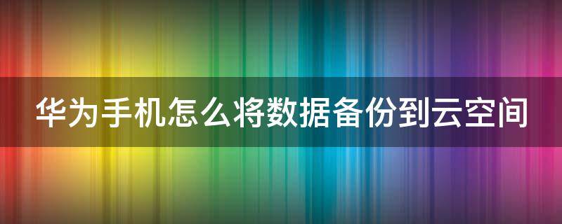 华为手机数据怎么备份到云端 华为手机怎么将数据备份到云空间