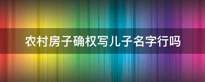 农村房子确权写儿子名字行吗 农村房屋确权女儿的名字可以写上吗