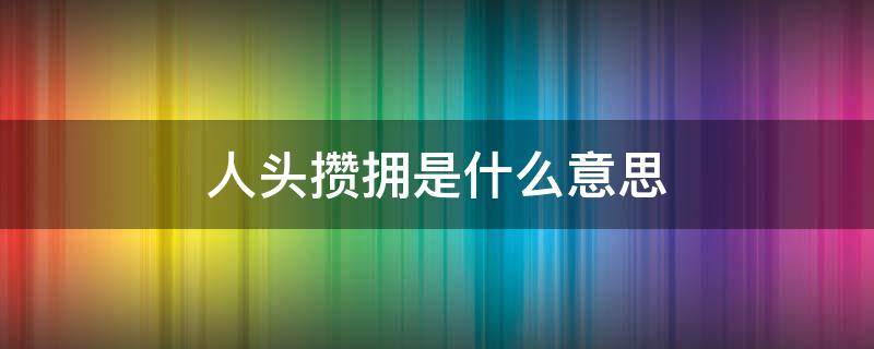 人头攒拥是什么意思 人头攒动的意思