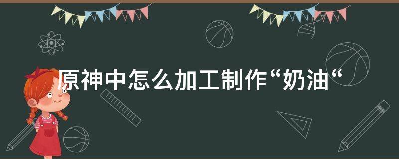 原神中怎么加工制作“奶油“ 原神的加工食材怎么做