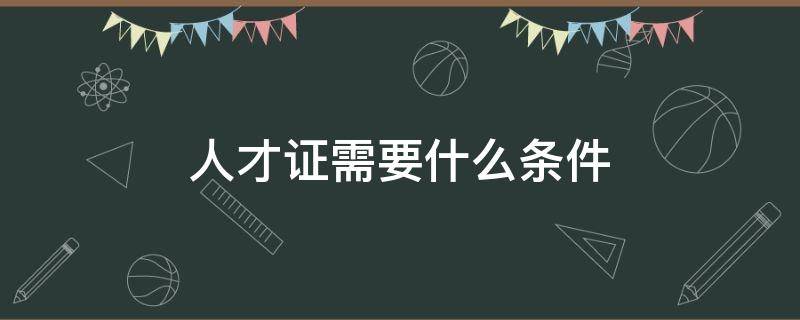 人才证需要什么条件 人才证办理要哪些条件