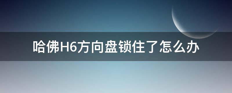 哈弗h6方向盘锁住了怎么办 哈佛H6方向盘锁住了怎么办