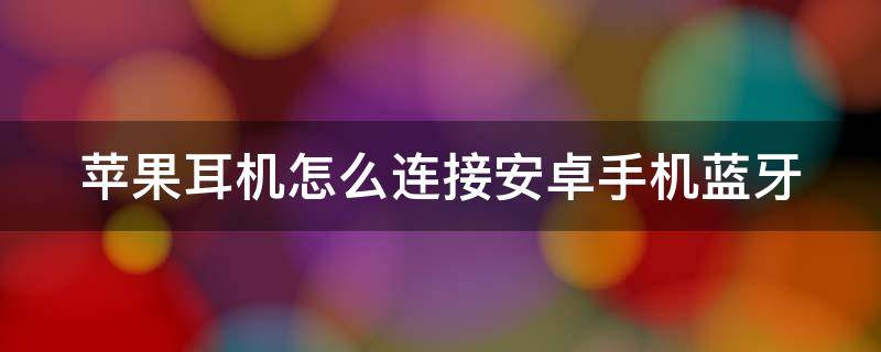 苹果耳机怎么连接安卓手机蓝牙第一次配对 苹果耳机怎么连接安卓手机蓝牙