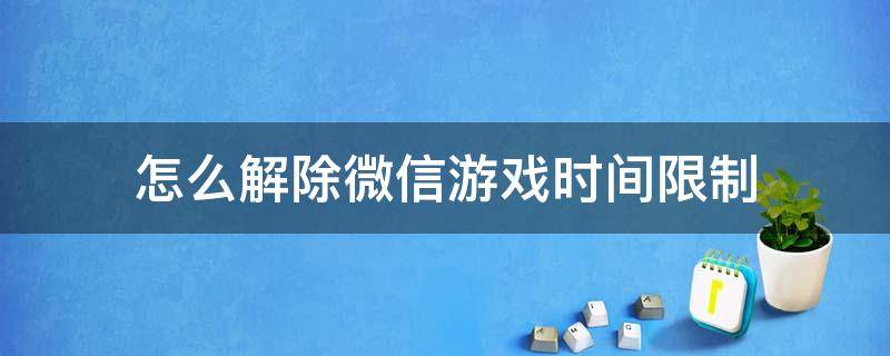 怎么解除微信游戏时间限制 怎么解除微信游戏时间限制已认证怎么帮