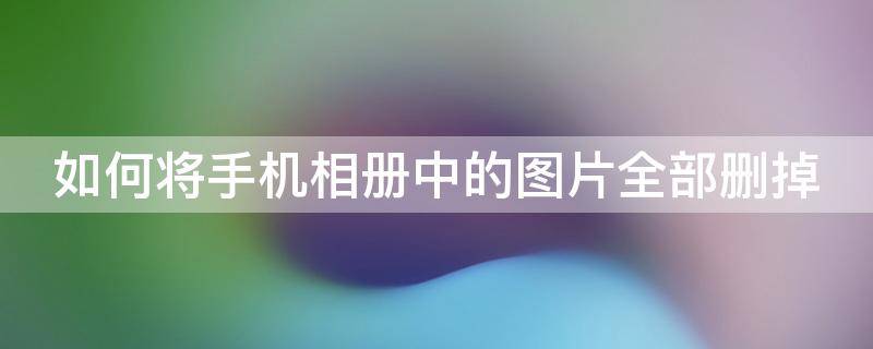 如何将手机相册中的图片全部删掉 怎么把手机相册里的照片全部删除