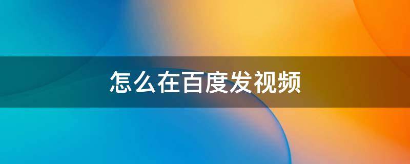 怎么在百度发视频 怎么在百度发视频赚钱