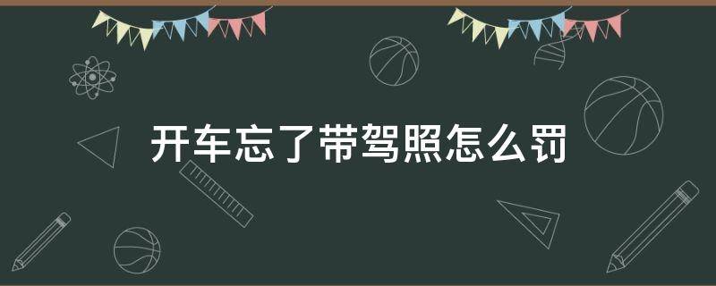 开车忘带驾驶证了怎么处罚 开车忘了带驾照怎么罚