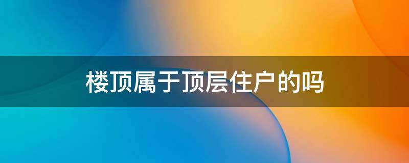 楼顶属于顶层住户的吗 楼房屋顶是公共的还是顶层住户的?