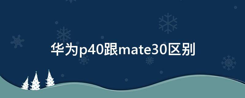 华为mate30和p40有什么区别 华为p40跟mate30区别