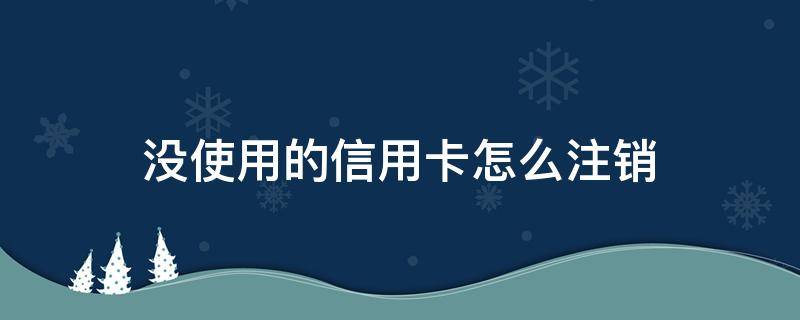 没使用的信用卡怎么注销 没有注销的信用卡能重新使用么