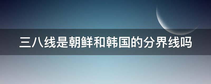 三八线是朝鲜和韩国的分界线吗 朝鲜韩国为什么分成两个国家