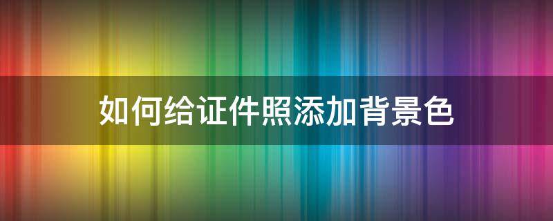 如何给证件照添加背景色 怎么更改照片背景色证件照