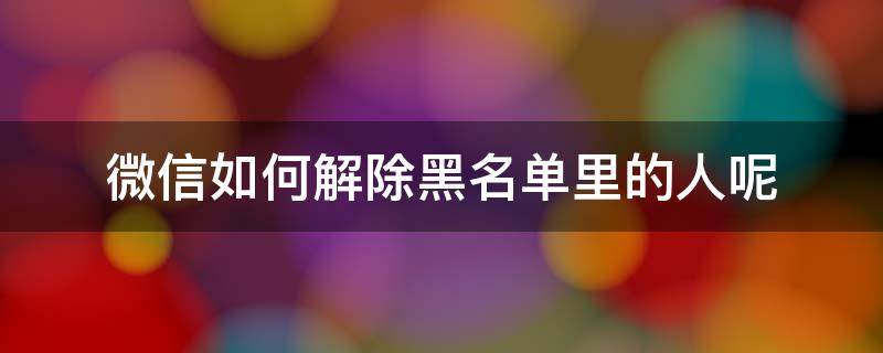 微信怎么解除黑名单里的人 微信如何解除黑名单里的人呢