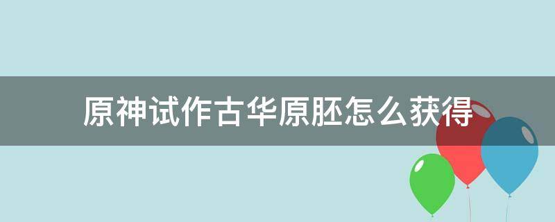 原神试作古华原胚怎么获得（原神试做古华的武器原胚）