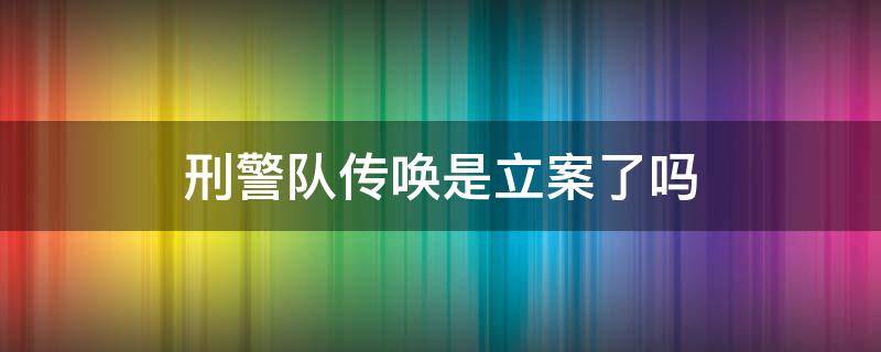 刑警队传唤是立案了吗 刑警大队传唤一定会被判刑么