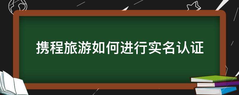 携程旅行怎么实名认证 携程旅游如何进行实名认证