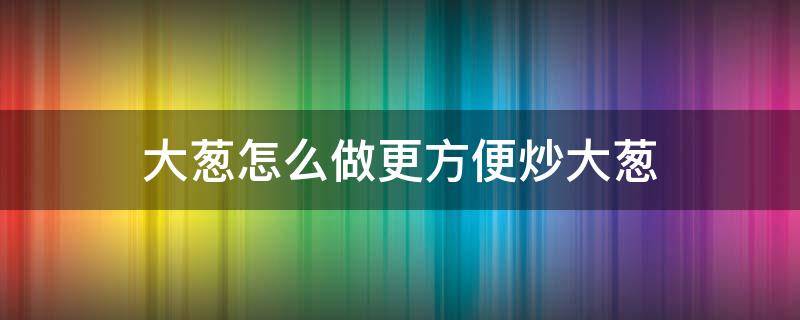 大葱怎么做更方便炒大葱 大葱怎么炒好吃又简单