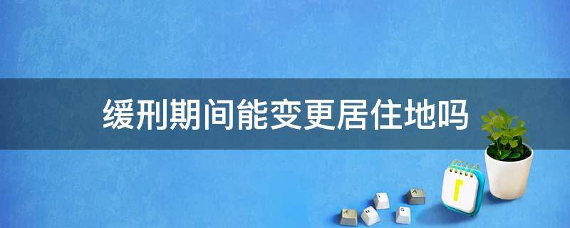 缓刑可以申请居住地变更吗 缓刑期间能变更居住地吗