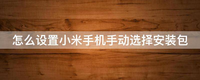 怎么设置小米手机手动选择安装包软件 怎么设置小米手机手动选择安装包