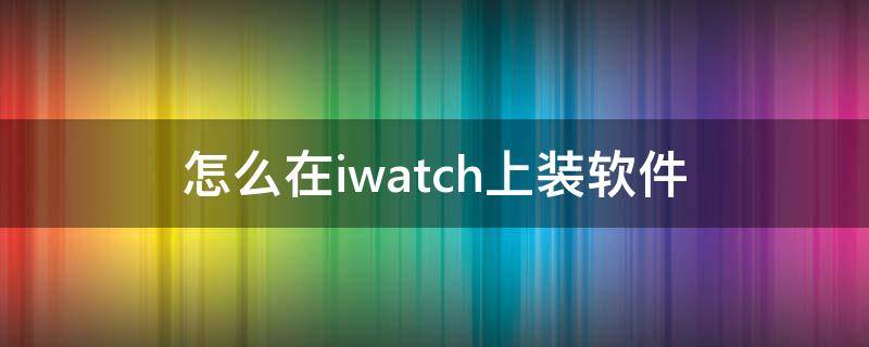 怎么在iwatch上装软件（iwatch如何装软件）