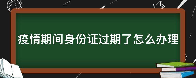 疫情期间身份证过期了怎么办理业务 疫情期间身份证过期了怎么办理