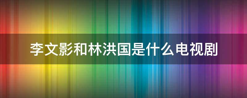 李文影和林洪国是什么电视剧 林洪国李文影是什么电视剧人物