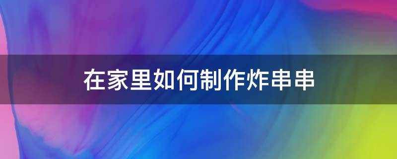 在家里如何制作炸串串 自己在家炸串怎么炸