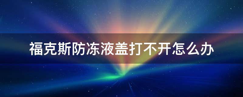 福克斯防冻液盖怎么打开教程 福克斯防冻液盖打不开怎么办