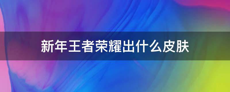 过年王者出什么皮肤 新年王者荣耀出什么皮肤