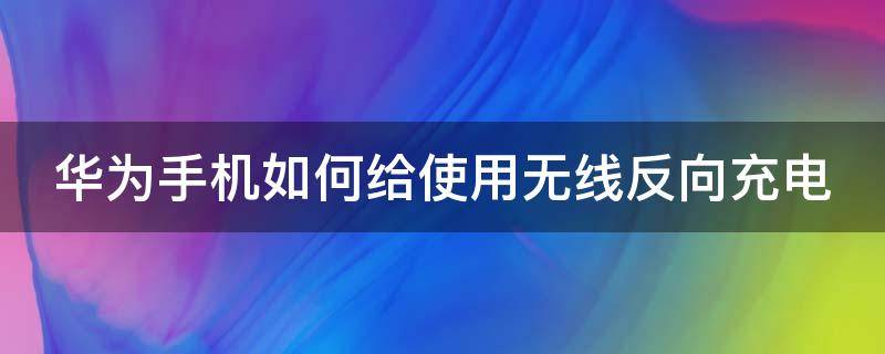 华为手机如何给使用无线反向充电 华为怎么用无线反向充电