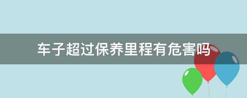 汽车保养里程超了有影响吗 车子超过保养里程有危害吗