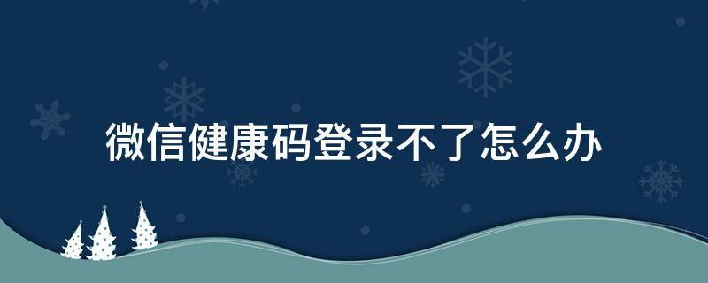 微信健康码登录不了怎么办 微信健康码登录不上