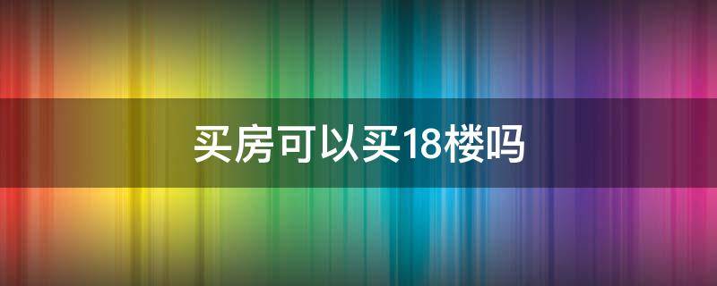 买楼房可以买18楼吗 买房可以买18楼吗