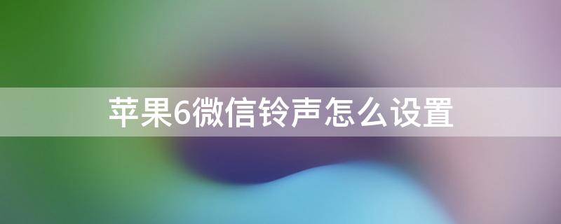 苹果6s的微信铃声怎么设置 苹果6微信铃声怎么设置