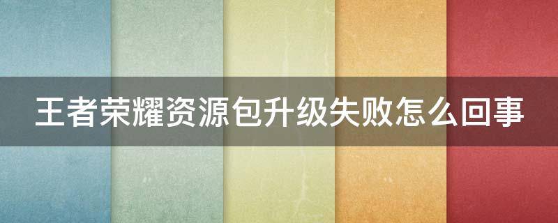 王者荣耀资源包升级失败怎么回事 王者荣耀资源包升级失败怎么回事儿