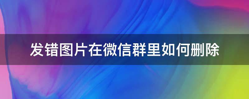 发错图片在微信群里如何删除 微信群里发错图片怎么删除