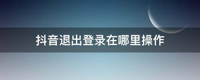 抖音退出登录在哪里操作 抖音退出登录怎么操作