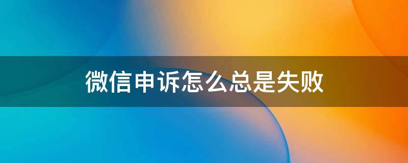 微信申诉总是失败是怎么回事 微信申诉怎么总是失败