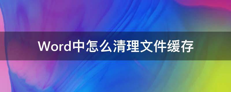 如何清理word缓存文件 Word中怎么清理文件缓存