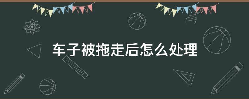 车子被拖走后怎么处理 违停车子被拖走后怎么处理