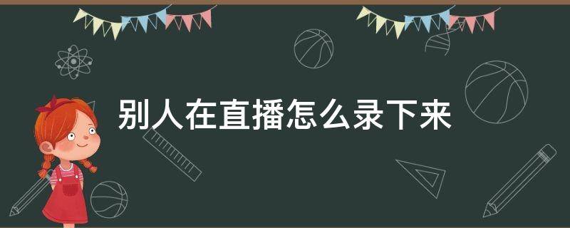 别人的直播怎么录下来 别人在直播怎么录下来