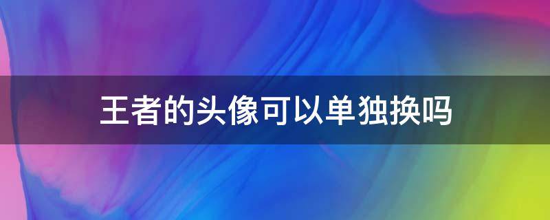 王者头像可以单独更换嘛 王者的头像可以单独换吗