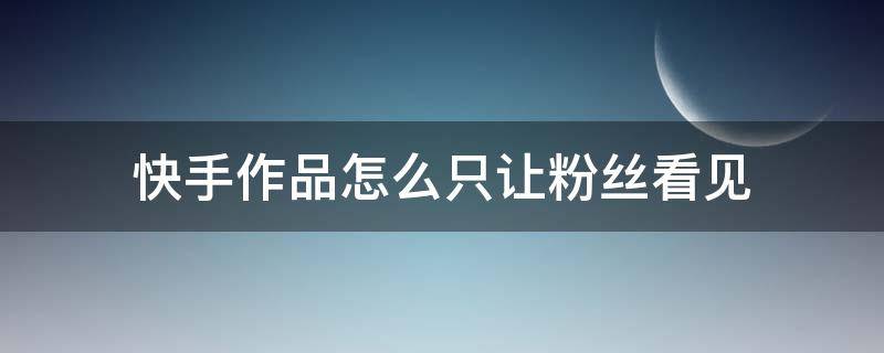 快手作品怎么只让粉丝看见 不想让快手粉丝看见作品该怎么办