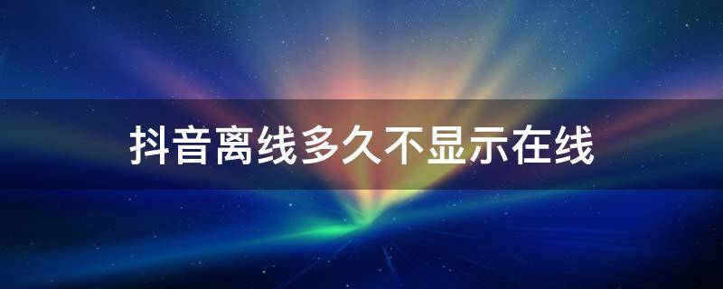 为什么抖音好友不显示在线,也不显示离线几分钟 抖音离线多久不显示在线