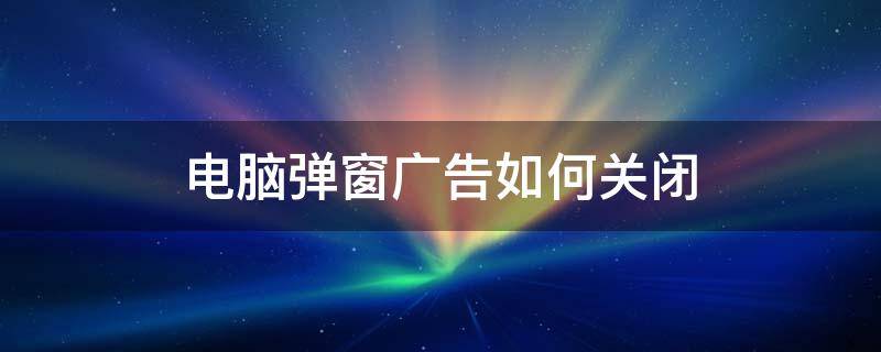 电脑一些广告弹窗如何关闭 电脑弹窗广告如何关闭